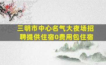 三明市中心名气大夜场招聘提供住宿0费用包住宿